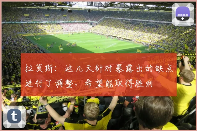 拉莫斯：这几天针对暴露出的缺点进行了调整，希望能取得胜利