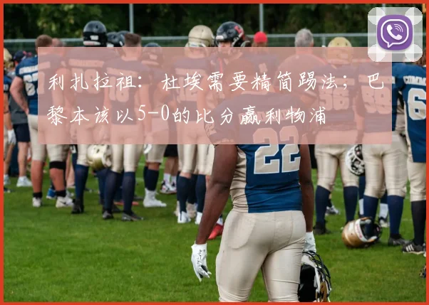 利扎拉祖：杜埃需要精简踢法；巴黎本该以5-0的比分赢利物浦